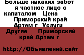 Больше никаких забот, я частное лицо с капиталом › Цена ­ 1 000 - Приморский край, Артем г. Услуги » Другие   . Приморский край,Артем г.